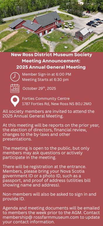 New Ross District Museum Society Meeting Announcement: 2025 Annual General Meeting  [Clock icon] Member Sign-in at 6:00 PM Meeting Starts at 6:30 PM  [Calendar icon] October 29th, 2025  [Location pin icon] Forties Community Centre 1787 Forties Rd, New Ross NS B0J 2M0  All society members are invited to attend the 2025 Annual General Meeting.  At this meeting will be reports on the prior year, the election of directors, financial review, changes to the by-laws and other presentations.  The meeting is open to the public, but only members may ask questions or actively participate in the meeting.  There will be registration at the entrance. Members, please bring your Nova Scotia government ID or a photo ID, such as a passport, and proof of address (utilities bill showing name and address).  Non-members will also be asked to sign in and provide ID.  Agenda and meeting documents will be emailed to members the week prior to the AGM. Contact membership@rossfarmmuseum.com to update your contact information.